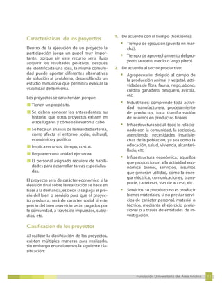 11
Fundación Universitaria del Área Andina 11
7
Fundación Universitaria del Área Andina 7
Características de los proyectos
Dentro de la ejecución de un proyecto la
participación juega un papel muy impor-
tante, porque sin este recurso sería iluso
adquirir los resultados positivos, después
de identificada una idea, la misma comuni-
dad puede aportar diferentes alternativas
de solución al problema, desarrollando un
estudio minucioso que permitirá evaluar la
viabilidad de la misma.
Los proyectos se caracterizan porque:
■ Tienen un propósito.
■ Se deben conocer los antecedentes, su
historia, que otros proyectos existen en
otros lugares y cómo se llevaron a cabo.
■ Se hace un análisis de la realidad externa,
como afecta el entorno social, cultural,
económico y político.
■ Implica recursos, tiempo, costos.
■ Requieren una unidad ejecutora.
■ El personal asignado requiere de habili-
dades para desarrollar tareas especializa-
das.
El proyecto será de carácter económico si la
decisión final sobre la realización se hace en
base a la demanda, es decir si se paga el pre-
cio del bien o servicio para que el proyec-
to produzca; será de carácter social si este
precio del bien o servicio serán pagados por
la comunidad, a través de impuestos, subsi-
dios, etc.
Clasificación de los proyectos
Al realizar la clasificación de los proyectos,
existen múltiples maneras para realizarlo,
sin embargo enunciaremos la siguiente cla-
sificación:
1. De acuerdo con el tiempo (horizonte):
• Tiempo de ejecución (puesta en mar-
cha).
• Tiempo de aprovechamiento del pro-
yecto (a corto, medio o largo plazo).
2. De acuerdo al sector productivo:
• Agropecuario: dirigido al campo de
la producción animal y vegetal, acti-
vidades de flora, fauna, riego, abono,
crédito ganadero, pesquero, avícola,
etc.
• Industriales: comprende toda activi-
dad manufacturera, procesamiento
de productos, toda transformación
de insumos en productos finales.
• Infraestructura social: todo lo relacio-
nado con la comunidad, la sociedad,
atendiendo necesidades insatisfe-
chas de la población, ya sea como la
educación, salud, vivienda, alcantari-
llado, etc.
• Infraestructura económica: aquellos
que proporcionan a la actividad eco-
nómica bienes, servicios, insumos
que generan utilidad, como la ener-
gía eléctrica, comunicaciones, trans-
porte, carreteras, vías de acceso, etc.
• Servicios: su propósito no es producir
bienes materiales, si no prestar servi-
cios de carácter personal, material o
técnico, mediante el ejercicio profe-
sional o a través de entidades de in-
vestigación.
 
