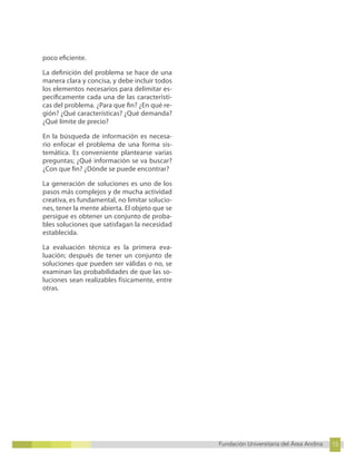 15
Fundación Universitaria del Área Andina 15
11
Fundación Universitaria del Área Andina 11
poco eficiente.
La definición del problema se hace de una
manera clara y concisa, y debe incluir todos
los elementos necesarios para delimitar es-
pecíficamente cada una de las característi-
cas del problema. ¿Para que fin? ¿En qué re-
gión? ¿Qué características? ¿Qué demanda?
¿Qué límite de precio?
En la búsqueda de información es necesa-
rio enfocar el problema de una forma sis-
temática. Es conveniente plantearse varias
preguntas; ¿Qué información se va buscar?
¿Con que fin? ¿Dónde se puede encontrar?
La generación de soluciones es uno de los
pasos más complejos y de mucha actividad
creativa, es fundamental, no limitar solucio-
nes, tener la mente abierta. El objeto que se
persigue es obtener un conjunto de proba-
bles soluciones que satisfagan la necesidad
establecida.
La evaluación técnica es la primera eva-
luación; después de tener un conjunto de
soluciones que pueden ser válidas o no, se
examinan las probabilidades de que las so-
luciones sean realizables físicamente, entre
otras.
 