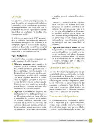21
Fundación Universitaria del Área Andina 21
7
Fundación Universitaria del Área Andina 7
Objetivos
Los objetivos son de vital importancia a la
hora de realizar un proyecto sobre el giran
los demás contenidos del proyecto; respon-
de necesariamente a los resultados que se
pretenden desarrollar y por los que se rea-
liza, indica los resultados y o efectos; ellos
expresan una acción.
El objetivo corresponde al ¿QUÉ? y respon-
de a la pregunta ¿qué queremos lograr di-
rectamente? El objetivo del proyecto es el
compromiso por el cual uno debe apuntar,
acciones a desarrollar con el fin de lograr el
objetivo planteado, debe estar dirigido a las
mejoras de la población a estudiar.
Tipos de objetivos
Según el nivel de concreción se pueden for-
mulas tres tipos de objetivos y son:
■ Objetivos generales: corresponde a la
pregunta ¿Qué se pretende con el estu-
dio?, indica los efectos generales que se
desean conseguir con el proyecto, es la
declaración de las intenciones, deben ser
coherentes con la misión de la organiza-
ción. Estos objetivos expresan el propó-
sito del proyecto. Expresan el propósito
central del proyecto, no indican resulta-
dos concretos, sino los efectos generales
que se desean conseguir, no hacen refe-
rencia a una acción directamente.
■ Objetivos específicos: los objetivos es-
pecíficos se derivan de los generales, son
las diferentes acciones a desarrollar en
la ejecución del proyecto, estos deben
ser realistas, concretos, medibles, cuan-
tificables, se plasman en acciones; por
ejemplo; establecer, conocer, dirigir, or-
denar, analizar, reducir, aumentar, insta-
lar, aplicar, etc. Deben ser coherentes con
el objetivo general, es decir deben tener
relación.
La creación y redacción de los objetivos
debe realizarse de manera minuciosa,
porque de los objetivos permitirá la for-
mulación de los indicadores y este a su
vez permite valorar la eficacia del proyec-
to. Señalan los pasos que se deben dar
para alcanzar el objetivo general, deben
ser coherentes con el objetivo general,
indican efectos específicos que se quie-
ren conseguir una vez desarrollado el
proyecto.
■ Objetivos operativos o metas: desarro-
llan y concretan los objetivos específicos,
son cuantificables y mesurables, se ex-
presan mediante indicadores. Exponen
resultados inmediatos a la acción, asegu-
ran el cumplimiento de los efectos que
se quieren conseguir con los objetivos
específicos (Galán, J. 2014).
Ubicación o zona de influencia
A la hora de realizar un proyecto, una vez eje-
cutada la idea de negocio se debe concretar
el lugar donde se desarrollara el proyecto,
algunos tendrán la ubicación determinada,
otros ninguna cobertura importante, estos
hacen referencia a la ubicación general del
proyecto, es el espacio físico donde se lle-
vara a cabo en sentido global. Aquí es im-
portante determinar la zona que se quiere
afectar con la ejecución del proyecto.
Planteamiento del problema
El planteamiento del problema es identi-
ficar la necesidad que se pretende cubrir,
en esta etapa se debe analizar hacia donde
debe dirigirse, cuales son las necesidades
y quienes son los beneficiados a través del
 