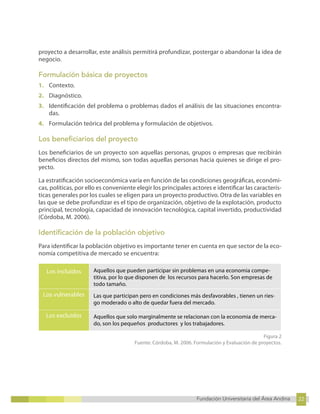 22
Fundación Universitaria del Área Andina 22
8
Fundación Universitaria del Área Andina 8
proyecto a desarrollar, este análisis permitirá profundizar, postergar o abandonar la idea de
negocio.
Formulación básica de proyectos
1. Contexto.
2. Diagnóstico.
3. Identificación del problema o problemas dados el análisis de las situaciones encontra-
das.
4. Formulación teórica del problema y formulación de objetivos.
Los beneficiarios del proyecto
Los beneficiarios de un proyecto son aquellas personas, grupos o empresas que recibirán
beneficios directos del mismo, son todas aquellas personas hacia quienes se dirige el pro-
yecto.
La estratificación socioeconómica varía en función de las condiciones geográficas, económi-
cas, políticas, por ello es conveniente elegir los principales actores e identificar las caracterís-
ticas generales por los cuales se eligen para un proyecto productivo. Otra de las variables en
las que se debe profundizar es el tipo de organización, objetivo de la explotación, producto
principal, tecnología, capacidad de innovación tecnológica, capital invertido, productividad
(Córdoba, M. 2006).
Identificación de la población objetivo
Para identificar la población objetivo es importante tener en cuenta en que sector de la eco-
nomía competitiva de mercado se encuentra:
Los incluidos Aquellos que pueden participar sin problemas en una economia compe-
titiva, por lo que disponen de los recursos para hacerlo. Son empresas de
todo tamaño.
Los vulnerables Las que participan pero en condiciones más desfavorables , tienen un ries-
go moderado o alto de quedar fuera del mercado.
Los excluidos Aquellos que solo marginalmente se relacionan con la economia de merca-
do, son los pequeños productores y los trabajadores.
Figura 2
Fuente: Córdoba, M. 2006. Formulación y Evaluación de proyectos.
 