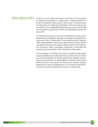 Fundación Universitaria del Área Andina 27
Fundación Universitaria del Área Andina 3
Introducción Contar con una visión de conjunto del ciclo de un proyecto
es importante planificar su elaboración, independientemen-
te de la formación básica que se tiene hoy, se reconoce que
la integración de diferentes disciplinas del conocimiento de
acuerdo con la complejidad del proyecto, pues el ciclo de vida
de un proyecto garantiza el éxito de factibilidad y posterior
ejecución.
Es importante que en esta semana identifique el ciclo de un
proyecto para establecer ventajas, estrategias y competencias
necesarias para el desarrollo y funcionamiento del negocio.
Todo emprendedor, empresario y directivo que desee realizar
una gestión eficaz de un negocio debe contar con herramien-
tas necesarias, ideas, estrategias, valoración y desarrollo del
proyecto que le permitan tomar decisiones adecuadas.
Las estrategias nos ofrecen una visión a medio o largo plazo,
ya que posibilita que evolucionemos en el mercado, e incluso
que nos anticipemos al cambio ofreciendo ventajas compe-
titivas. Estas pueden ser desarrolladas mediante crecimiento
interno, es decir, si se recurre a la inversión en nuevos equipos
productivos, nuevas instalaciones, o si se acude al crecimien-
to externo, como la adquisición, fusión, o cooperación.
 
