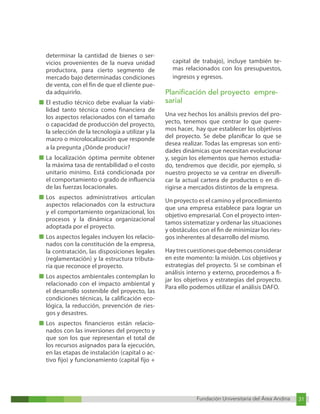 Fundación Universitaria del Área Andina 31
Fundación Universitaria del Área Andina 7
determinar la cantidad de bienes o ser-
vicios provenientes de la nueva unidad
productora, para cierto segmento de
mercado bajo determinadas condiciones
de venta, con el fin de que el cliente pue-
da adquirirlo.
■ El estudio técnico debe evaluar la viabi-
lidad tanto técnica como financiera de
los aspectos relacionados con el tamaño
o capacidad de producción del proyecto,
la selección de la tecnología a utilizar y la
macro o microlocalización que responde
a la pregunta ¿Dónde producir?
■ La localización óptima permite obtener
la máxima tasa de rentabilidad o el costo
unitario mínimo. Está condicionada por
el comportamiento o grado de influencia
de las fuerzas locacionales.
■ Los aspectos administrativos articulan
aspectos relacionados con la estructura
y el comportamiento organizacional, los
procesos y la dinámica organizacional
adoptada por el proyecto.
■ Los aspectos legales incluyen los relacio-
nados con la constitución de la empresa,
la contratación, las disposiciones legales
(reglamentación) y la estructura tributa-
ria que reconoce el proyecto.
■ Los aspectos ambientales contemplan lo
relacionado con el impacto ambiental y
el desarrollo sostenible del proyecto, las
condiciones técnicas, la calificación eco-
lógica, la reducción, prevención de ries-
gos y desastres.
■ Los aspectos financieros están relacio-
nados con las inversiones del proyecto y
que son los que representan el total de
los recursos asignados para la ejecución,
en las etapas de instalación (capital o ac-
tivo fijo) y funcionamiento (capital fijo +
capital de trabajo), incluye también te-
mas relacionados con los presupuestos,
ingresos y egresos.
Planificación del proyecto empre-
sarial
Una vez hechos los análisis previos del pro-
yecto, tenemos que centrar lo que quere-
mos hacer, hay que establecer los objetivos
del proyecto. Se debe planificar lo que se
desea realizar. Todas las empresas son enti-
dades dinámicas que necesitan evolucionar
y, según los elementos que hemos estudia-
do, tendremos que decidir, por ejemplo, si
nuestro proyecto se va centrar en diversifi-
car la actual cartera de productos o en di-
rigirse a mercados distintos de la empresa.
Un proyecto es el camino y el procedimiento
que una empresa establece para lograr un
objetivo empresarial. Con el proyecto inten-
tamos sistematizar y ordenar las situaciones
y obstáculos con el fin de minimizar los ries-
gos inherentes al desarrollo del mismo.
Haytrescuestionesquedebemosconsiderar
en este momento: la misión. Los objetivos y
estrategias del proyecto. Si se combinan el
análisis interno y externo, procedemos a fi-
jar los objetivos y estrategias del proyecto.
Para ello podemos utilizar el análisis DAFO.
 