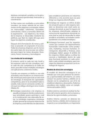 Fundación Universitaria del Área Andina 33
Fundación Universitaria del Área Andina 9
destreza conceptual y analítica, en la ejecu-
ción se requiere operatividad, motivación, y
coordinación.
Se fijan metas con resultados a corto plazo
(anuales). Las metas, además de ser cohe-
rentes con los objetivos y estrategias, deben
ser mensurables, coherentes, razonables,
estimulantes. Claras y conocidas dentro de
la organización. Los objetivos y las metas
de la empresa se desarrollan mediante las
políticas, que fijan las reglas del jugo para
lograr los objetivos establecidos.
Después de la formulación de metas y polí-
ticas se procede a la asignación d recursos.
Todas las empresas disponen, por lo menos
de cuatro tipos de recursos que son utiliza-
dos para lograr las metas deseadas: finan-
cieros, físicos, humanos, y tecnológicos.
Los niveles de la estrategia
El entorno social es cada vez más hostil y
las empresas cada vez más complejas, exis-
te cada día más competencia en todas las
áreas, para ello existen múltiples estrategias
con aplicaciones a distintos niveles.
Cuando una empresa se dedica a una sola
actividad y está situada en un entorno esta-
ble, tendrá que preocuparse de un solo nivel
de estrategia, la búsqueda de capacidades
competitivas, pero en la actualidad nada es
estable, todo está en constante cambio, he-
cho que nos obliga a distinguir otros niveles
(Mateo, D).
■ Estrategia corporativa o de empresa: es
aquella estrategia en donde se plantea en
que actividades quiere participar y cuál
es la combinación más adecuada de es-
tas. La estrategia corporativa constituye
el plan general de actuación directiva de
la empresa y está referida a las decisiones
para establecer posiciones en industrias
diferentes y a las acciones que usa para
dirigir sus negocios diversificados.
■ Estrategia de negocio: se refiere al plan
de actuación para un solo negocio, tam-
bién se denomina este nivel como es-
trategia divisional, ya que la mayoría de
las empresas diversificadas adoptan la
estructura de organización divisional, en
este nivel se trata de desarrollar lo mejor
posible la actividad o actividades corres-
pondientes a la unidad estratégica.
■ Estrategia funcional: para las organiza-
ciones que cuentan con departamentos
funcionales tradicionales como produc-
ción, marketing, recursos humanos, in-
vestigación, desarrollo y finanzas, estas
estrategias deben apoyar el ámbito de
los negocios, Deben aplicar y utilizar los
recursos y habilidades dentro de cada
área funcional existente en cada activi-
dad o cada unidad estratégica, para con-
seguir los objetivos propuestos con la es-
trategia de negocio.
Modelo de dirección estratégica
El modelo de dirección estratégica es un
método que sirve para detectar las amena-
zas y oportunidades del entorno, así como
conocer los puntos fuertes y débiles en la
relación con la competencia, con el fin de
establecer objetivos y alcanzarlos. Podemos
considerar este modelo como un comple-
mento del análisis DAFO.
Análisis externo: consiste en analizar los fac-
tores del entorno genérico de la empresa y
detectar las oportunidades y amenazas.
Análisis Interno: consiste en detectar los
puntos fuertes y débiles de la empresa con
respecto a sus competidores, es importante
 