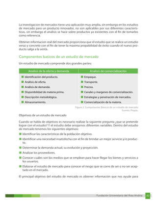 Fundación Universitaria del Área Andina 40
Fundación Universitaria del Área Andina 6
La investigacion de mercados tiene una aplicación muy amplia, sin embargo en los estudios
de mercado para un producto innovador, no son aplicables por sus diferentes caracteris-
ticas, sin embargo el analisis se hace sobre productos ya existentes con el fin de tomarlos
como referencia.
Obtener informacion real del mercado proporciona que el estudio que se realice un estudio
veraz y concreto con el fin de tener la maxima propabilidad de éxito cuando el nuevo pro-
ducto salga a la venta.
Componentes basicos de un estudio de mercado
Un estudio de mercado comprende dos grandes partes:
Analisis de la oferta y demanda Analisis de comercialización
■ Identificación del producto.
■ Análisis de oferta.
■ Análisis de demanda.
■ Disponibilidad de materia príma.
■ Descripción metodológica.
■ Almacenamiento.
■ Empaque.
■ Transporte.
■ Precios.
■ Canales y margenes de comercialización.
■ Estrategias y penetración de mercados.
■ Comercialización de la materia.
Figura 2. Componentes Básicos de un estudio de mercado
Fuente: Propia.
Objetivos de un estudio de mercado
Cuando se habla de objetivos es necesario realizar la siguiente pregunta ¿que se pretende
lograr con el estudio? Y el estudio debe arrojarnos diferentes variables. Dentro del estudio
de mercado tenemos los siguientes objetivos:
■ Identificar las características de la población objetivo.
■ Identificar una necesidad insatisfecha con el fin de brindar un mejor servicio y/o produc-
to.
■ Determinar la demanda actual, su evolución y proyección.
■ Analizar los proveedores.
■ Conocer cuáles son los medios que se emplean para hacer llegar los bienes y servicios a
los usuarios.
■ Elaborar el estudio de mercado para conocer el riesgo que se corre de ser o no ser acep-
tado en el mercado.
El principal objetivo del estudio de mercado es obtener información que nos ayude para
 