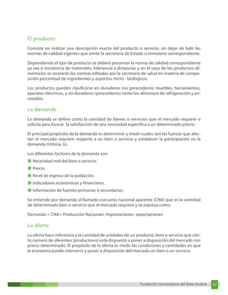 Fundación Universitaria del Área Andina 42
Fundación Universitaria del Área Andina 8
El producto
Consiste en realizar una descripción exacta del producto o servicio, sin dejar de lado las
normas de calidad vigentes que emite la secretaria de Estado o ministerio correspondiente.
Dependiendo el tipo de producto se deberá presentar la norma de calidad correspondiente
ya sea a resistencia de materiales, tolerancia a distancias y en el caso de los productos ali-
menticios se anotarán las normas editadas por la secretaría de salud en materia de compo-
sición porcentual de ingredientes y aspectos micro - biológicos.
Los productos pueden clasificarse en duraderos (no perecederos) muebles, herramientas,
aparatos eléctricos, y no duraderos (perecederos) como los alimentos de refrigeración y en-
vasados.
La demanda
La demanda se define como la cantidad de bienes o servicios que el mercado requiere o
solicita para buscar la satisfacción de una necesidad específica a un determinado precio.
El principal propósito de la demanda es determinar y medir cuales son las fuerzas que afec-
tan el mercado requiere respecto a un bien o servicio y establecer la participación en la
demanda (Urbina, G).
Los diferentes factores de la demanda son:
■ Necesidad real del bien o servicio.
■ Precio.
■ Nivel de ingreso de la población.
■ Indicadores económicos y financieros.
■ Información de fuentes primarias o secundarias.
Se entiende por demanda al llamado consumo nacional aparente (CNA) que es la cantidad
de determinado bien o servicio que el mercado requiere y se expresa como:
Demanda = CNA= Producción Nacional+ Importaciones- exportaciones
La oferta
La oferta hace referencia a la cantidad de unidades de un producto, bien o servicio que cier-
to número de oferentes (productores) está dispuesto a poner a disposición del mercado con
precio determinado. El propósito de la oferta es medir las condiciones y cantidades en que
la economía puede intervenir y poner a disposición del mercado un bien o un servicio.
 