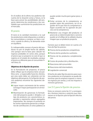 Fundación Universitaria del Área Andina 44
Fundación Universitaria del Área Andina 10
En el análisis de la oferta nos podemos dar
cuenta de la situación actúa y futura, es la
base para prever las posibilidades del pro-
yecto, determina las condiciones y las can-
tidades que suministran los productores en
el mercado.
El precio
El recio es la cantidad monetaria a la cual
los productores están dispuestos a vender y
los consumidores a comprar un bien o ser-
vicio, cuando la oferta y la demanda están
en equilibrio.
Es indispensable conocer el precio del pro-
ducto no por el simple hecho de saberlo,
sino porque será la base para calcular los
ingresos probables en varios años, porque
el precio que se proyecte no será el que se
registra en el estado de resultados, porque
el precio es diferente para el consumidor fi-
nal (Vaca, G).
Objetivos de la fijación de precios
En la formulación de proyectos, el precio
debe reflejar que la empresa tiene una po-
lítica seria y responsable hacia los clientes,
por esta razón debe ser coherente con los
objetivos del proyecto. En la fijación de pre-
cios podemos encontrar los siguientes ob-
jetivos:
■ Lograr mayor crecimiento de las ventas:
conseguir mayor participación en el mer-
cado.
■ Maximización de ganancias: la formula-
ción del proyecto puede ir dirigida a un
tipo de producto con características es-
peciales y representa valores agregados
importantes. No siempre el aumento en
las ventas representa ganancias o márge-
nes de contribución; en otras palabras se
puede vender mucho pero ganar poco, o
nada.
■ Evitar acciones de la competencia: se
pueden optar dos posiciones, ser el se-
guidor de lo que hace la competencia o
lograr acuerdos de no agresión de pre-
cios con la competencia.
■ Mantener una imagen del producto: el
precio de un determinado bien o servicio
puede ser el reflejo de la calidad y buena
imagen que un producto proyecta.
Factores que se deben tener en cuenta a la
hora de fijar los precios:
■ Precios de los productos competitivos.
■ Precios de los productos sustitutos.
■ Precios de los productos complementa-
rios.
■ Costos de producción y distribución.
■ Reacciones del consumidor.
■ Reacciones del intermediario.
■ Legislación comercial.
El hecho de saber fijar los precios para nues-
tros productos en el proyecto se puede de-
terminar para la empresa mayores o meno-
res ingresos por ventas, y a la vez mayores o
menores ganancias.
Las 5 C para la fijación de precios
Estos se conocen como las 5 C y correspon-
de a factores internos y externos que inter-
vienen en la fijación para la fijación efectiva
del precio.
 
