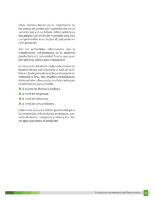 Fundación Universitaria del Área Andina 46
Fundación Universitaria del Área Andina 12
Estos factores hacen parte importante de
los costos de producción o prestación de un
servicio, por eso se deben definir políticas y
estrategias con el fin de mantener una alta
competitividad ene l sector al cual pertene-
ce el proyecto
Son las actividades relacionadas con la
transferencia del producto de la empresa
productora al consumidor final y que pue-
den generar costos para el proyecto.
Es necesario detallar la cadena de comercia-
lización desde que el producto sale de la fá-
brica o bodega hasta que llega al usuario in-
termedio o final. Hay muchas modalidades,
debe señalar si los productos fabricados por
la empresa se van a vender.
■ A puerta de fábrica o bodega.
■ A nivel de mayorista.
■ A nivel de minorista.
■ A nivel de consumidores.
Determine si se va a utilizar publicidad, para
la promoción del producto, empaques, ser-
vicio al cliente, transporte y otros y los cos-
tos que ocasionan al producto.
 