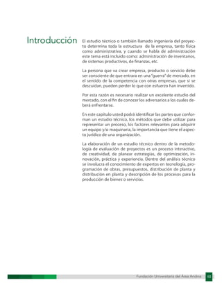 Fundación Universitaria del Área Andina 48
Fundación Universitaria del Área Andina 3
Introducción El estudio técnico o también llamado ingeniería del proyec-
to determina toda la estructura de la empresa, tanto física
como administrativa, y cuando se habla de administración
este tema está incluido como: administración de inventarios,
de sistemas productivos, de finanzas, etc.
La persona que va crear empresa, producto o servicio debe
ser consciente de que entrara en una “guerra”de mercado, en
el sentido de la competencia con otras empresas, que si se
descuidan, pueden perder lo que con esfuerzo han invertido.
Por esta razón es necesario realizar un excelente estudio del
mercado, con el fin de conocer los adversarios a los cuales de-
berá enfrentarse.
En este capítulo usted podrá identificar las partes que confor-
man un estudio técnico, los métodos que debe utilizar para
representar un proceso, los factores relevantes para adquirir
un equipo y/o maquinaria, la importancia que tiene el aspec-
to jurídico de una organización.
La elaboración de un estudio técnico dentro de la metodo-
logía de evaluación de proyectos es un proceso interactivo,
de creatividad, de planear estrategias, de optimización, in-
novación, práctica y experiencia. Dentro del análisis técnico
se involucra el conocimiento de expertos en tecnología, pro-
gramación de obras, presupuestos, distribución de planta y
distribución en planta y descripción de los procesos para la
producción de bienes o servicios.
 