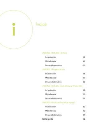 i
UNIDAD 3 Estudio técnico
Introducción 48
Metodología 49
Desarrollo temático 50
UNIDAD 3 Organización
Introducción 58
Metodología 59
Desarrollo temático 60
UNIDAD 4 Estudio económico y financiero
Introducción 69
Metodología 70
Desarrollo temático 71
UNIDAD 4 Evaluación del proyecto
Introducción 82
Metodología 83
Desarrollo temático 84
Bibliografía 92
Índice
 