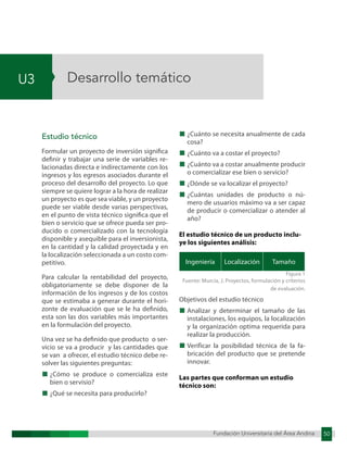 Fundación Universitaria del Área Andina 50
U3
Fundación Universitaria del Área Andina 5
Desarrollo temático
Estudio técnico
Formular un proyecto de inversión significa
definir y trabajar una serie de variables re-
lacionadas directa e indirectamente con los
ingresos y los egresos asociados durante el
proceso del desarrollo del proyecto. Lo que
siempre se quiere lograr a la hora de realizar
un proyecto es que sea viable, y un proyecto
puede ser viable desde varias perspectivas,
en el punto de vista técnico significa que el
bien o servicio que se ofrece pueda ser pro-
ducido o comercializado con la tecnología
disponible y asequible para el inversionista,
en la cantidad y la calidad proyectada y en
la localización seleccionada a un costo com-
petitivo.
Para calcular la rentabilidad del proyecto,
obligatoriamente se debe disponer de la
información de los ingresos y de los costos
que se estimaba a generar durante el hori-
zonte de evaluación que se le ha definido,
esta son las dos variables más importantes
en la formulación del proyecto.
Una vez se ha definido que producto o ser-
vicio se va a producir y las cantidades que
se van a ofrecer, el estudio técnico debe re-
solver las siguientes preguntas:
■ ¿Cómo se produce o comercializa este
bien o servisio?
■ ¿Qué se necesita para producirlo?
■ ¿Cuánto se necesita anualmente de cada
cosa?
■ ¿Cuánto va a costar el proyecto?
■ ¿Cuánto va a costar anualmente producir
o comercializar ese bien o servicio?
■ ¿Dónde se va localizar el proyecto?
■ ¿Cuántas unidades de producto o nú-
mero de usuarios máximo va a ser capaz
de producir o comercializar o atender al
año?
El estudio técnico de un producto inclu-
ye los siguientes análisis:
Ingeniería Localización Tamaño
Figura 1
Fuente: Murcia, J. Proyectos, formulación y criterios
de evaluación.
Objetivos del estudio técnico
■ Analizar y determinar el tamaño de las
instalaciones, los equipos, la localización
y la organización optima requerida para
realizar la producción.
■ Verificar la posibilidad técnica de la fa-
bricación del producto que se pretende
innovar.
Las partes que conforman un estudio
técnico son:
 