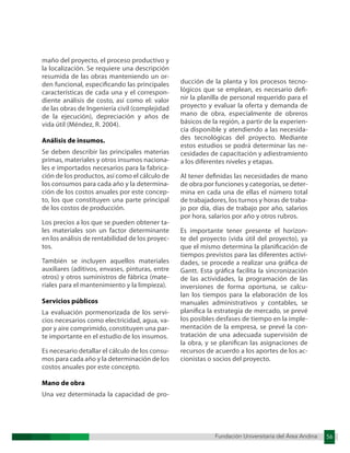 Fundación Universitaria del Área Andina 56
Fundación Universitaria del Área Andina 11
maño del proyecto, el proceso productivo y
la localización. Se requiere una descripción
resumida de las obras manteniendo un or-
den funcional, especificando las principales
características de cada una y el correspon-
diente análisis de costo, así como el: valor
de las obras de Ingeniería civil (complejidad
de la ejecución), depreciación y años de
vida útil (Méndez, R. 2004).
Análisis de insumos.
Se deben describir las principales materias
primas, materiales y otros insumos naciona-
les e importados necesarios para la fabrica-
ción de los productos, así como el cálculo de
los consumos para cada año y la determina-
ción de los costos anuales por este concep-
to, los que constituyen una parte principal
de los costos de producción.
Los precios a los que se pueden obtener ta-
les materiales son un factor determinante
en los análisis de rentabilidad de los proyec-
tos.
También se incluyen aquellos materiales
auxiliares (aditivos, envases, pinturas, entre
otros) y otros suministros de fábrica (mate-
riales para el mantenimiento y la limpieza).
Servicios públicos
La evaluación pormenorizada de los servi-
cios necesarios como electricidad, agua, va-
por y aire comprimido, constituyen una par-
te importante en el estudio de los insumos.
Es necesario detallar el cálculo de los consu-
mos para cada año y la determinación de los
costos anuales por este concepto.
Mano de obra
Una vez determinada la capacidad de pro-
ducción de la planta y los procesos tecno-
lógicos que se emplean, es necesario defi-
nir la planilla de personal requerido para el
proyecto y evaluar la oferta y demanda de
mano de obra, especialmente de obreros
básicos de la región, a partir de la experien-
cia disponible y atendiendo a las necesida-
des tecnológicas del proyecto. Mediante
estos estudios se podrá determinar las ne-
cesidades de capacitación y adiestramiento
a los diferentes niveles y etapas.
Al tener definidas las necesidades de mano
de obra por funciones y categorías, se deter-
mina en cada una de ellas el número total
de trabajadores, los turnos y horas de traba-
jo por día, días de trabajo por año, salarios
por hora, salarios por año y otros rubros.
Es importante tener presente el horizon-
te del proyecto (vida útil del proyecto), ya
que el mismo determina la planificación de
tiempos previstos para las diferentes activi-
dades, se procede a realizar una gráfica de
Gantt. Esta gráfica facilita la sincronización
de las actividades, la programación de las
inversiones de forma oportuna, se calcu-
lan los tiempos para la elaboración de los
manuales administrativos y contables, se
planifica la estrategia de mercado, se prevé
los posibles desfases de tiempo en la imple-
mentación de la empresa, se prevé la con-
tratación de una adecuada supervisión de
la obra, y se planifican las asignaciones de
recursos de acuerdo a los aportes de los ac-
cionistas o socios del proyecto.
 