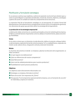 Fundación Universitaria del Área Andina 61
Fundación Universitaria del Área Andina 6
Planificación y formulación estratégica
Es un proceso continuo que explicita y culmina la expresión escrita de hacia dónde (que), y
como se quiere llegaren un periodo considerado, a través de, misiones, objetivos, estrategias
y planes de acción en unidad con todos los componentes de la estructura.
La expresión final de la formulación estratégica es el presupuesto. El carácter formal del
planteamiento o formulación busca complementar el buen juicio y la imaginación gerencial,
con elementos de apoyo que permiten definir la estrategia de la organización.
La producción en la estrategia empresarial
La fabricación debe convertirse en una de las principales armas de marketing de la empresa,
la fábrica controla factores importantes como la calidad, el mantenimiento, plazos de entre-
ga, flexibilidad.
Visión
En la visión se tiene que: es inherente a la alta dirección, define al conjunto, enfoque holísti-
co de la empresa, expresión formal de cómo la empresa“ve”su realidad futura, responde a la
misión social, valores éticos, integración vertical y extensión horizontal.
Misión
Es el primer documento en donde se empieza a plasmar la dirección de la organización; se
debe considerar:
■ ¿A qué negocio nos dedicaremos?
■ ¿Qué nos diferenciara de nuestra competencia?
■ ¿Qué fabricaremos?
■ ¿Qué nivel de calidad pretendemos para nuestros productos?
■ Flexibilidad de nuestro proceso productivo.
Objetivos
Los objetivos están directamente relacionados con:
■ Estrategias: se empieza a formular el ¿Cómo?
■ Planes de acción: Son respuestas de ¿Cómo?
■ Presupuesto:“Es el compromiso operacional de la empresa, con un horizonte de una año”
Se materializa y expresa en números.
 