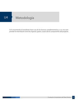 Fundación Universitaria del Área Andina 70
U4
Fundación Universitaria del Área Andina 4
Metodología
Se le recomienda al estudiante hacer uso de las lecturas complementarias y a su vez com-
prender la interrelación entre los ingresos, gastos, costos de los componentes del proyecto.
 