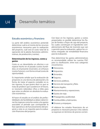 Fundación Universitaria del Área Andina 71
U4
Fundación Universitaria del Área Andina 5
Desarrollo temático
Estudio económico y financiero
La parte del análisis económico pretende
determinar cuál es el monto de los recursos
económicos necesarios para la realización
del proyecto, cuál será el costo total de la
operación de la planta (funciones adminis-
trativas, de producción y ventas).
Determinación de los ingresos, costos y
gastos
Costo es un desembolso en efectivo o en
especie hecho en el pasado (costos hundi-
dos), en el presente (inversión), en el futuro
(costos futuros), o en forma virtual (costo de
oportunidad).
Es importante señalar que la evaluación de
proyectos es una técnica de planeación y la
forma de tratar el aspecto contable no es
tan rigurosa, lo que quiere decir es que se
trata de predecir qué sucederá en el futuro,
es necesario redondear cifras a miles para
que estas no afecten en absoluto la evalua-
ción económica.
Al hacer el estudio en el análisis de prefac-
tibilidad o de factibilidad se deben determi-
nar los ingresos como los costos y los gastos
asociados al periodo que corresponde la
fase operativa o de funcionamiento del pro-
yecto y este es un requisito para la evalua-
ción financiera del proyecto.
Con base en los ingresos, gastos y costos
proyectados es posible determinar los flu-
jos de fondos o flujos de caja del proyecto,
los cuales constituyen el ingrediente com-
plementario del flujo de inversión que van
a permitir para la evaluación, aplicar los cri-
terios integrales de rentabilidad financiera
para la evaluación.
Para determinar los gastos administrativos
es recomendable utilizar las cuentas PUC
para su clasificación, entre esas categorías
encontramos:
■ Honorarios.
■ Impuestos.
■ Arriendos.
■ Seguros.
■ Servicios públicos.
■ Servicio de transporte y flete.
■ Gastos legales.
■ Mantenimiento y reparaciones.
■ Gastos de viaje.
■ Propaganda y publicidad.
■ Combustibles y lubricantes.
■ Envases y empaques.
Al elaborar los estados financieros de un
proyecto es necesario precisar si los valores
se expresan en términos de precios corrien-
 