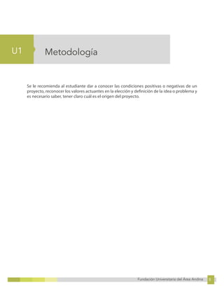 8
Fundación Universitaria del Área Andina 8
4
U1
Fundación Universitaria del Área Andina 4
Metodología
Se le recomienda al estudiante dar a conocer las condiciones positivas o negativas de un
proyecto, reconocer los valores actuantes en la elección y definición de la idea o problema y
es necesario saber, tener claro cuál es el origen del proyecto.
 