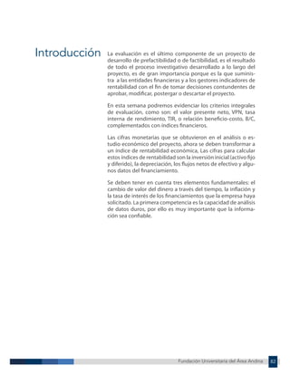 Fundación Universitaria del Área Andina 82
Fundación Universitaria del Área Andina 3
Introducción La evaluación es el último componente de un proyecto de
desarrollo de prefactibilidad o de factibilidad, es el resultado
de todo el proceso investigativo desarrollado a lo largo del
proyecto, es de gran importancia porque es la que suminis-
tra a las entidades financieras y a los gestores indicadores de
rentabilidad con el fin de tomar decisiones contundentes de
aprobar, modificar, postergar o descartar el proyecto.
En esta semana podremos evidenciar los criterios integrales
de evaluación, como son: el valor presente neto, VPN, tasa
interna de rendimiento, TIR, o relación beneficio-costo, B/C,
complementados con índices financieros.
Las cifras monetarias que se obtuvieron en el análisis o es-
tudio económico del proyecto, ahora se deben transformar a
un índice de rentabilidad económica, Las cifras para calcular
estos índices de rentabilidad son la inversión inicial (activo fijo
y diferido), la depreciación, los flujos netos de efectivo y algu-
nos datos del financiamiento.
Se deben tener en cuenta tres elementos fundamentales: el
cambio de valor del dinero a través del tiempo, la inflación y
la tasa de interés de los financiamientos que la empresa haya
solicitado. La primera competencia es la capacidad de análisis
de datos duros, por ello es muy importante que la informa-
ción sea confiable.
 
