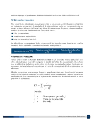 Fundación Universitaria del Área Andina 87
Fundación Universitaria del Área Andina 8
evaluar el proyecto; por lo tanto, es necesario decidir en función de la rentabilidad real.
Criterios de evaluación
Hay tres criterios básicos para evaluar proyectos, se les conoce como indicadores integrales
de evaluación porque son el resultado de la interacción de todos los componentes de un
proyecto, especialmente de los de inversión y del presupuesto de gastos e ingresos del pe-
riodo operativo o de funcionamiento. Estos criterios son:
■ Valor presente neto.
■ Tasa Interna de rendimiento.
■ Relación Beneficio-Costo B/C.
La selección de estos depende de las exigencias de los organismos de financiación y de los
intereses de las entidades o actores involucrados en el proyecto.
Valor presente neto VPR
Tasa interna de Rendimien-
to TIR
Relacion Costo Beneficio
B/C
Valor Presente Neto (VPN)
Tomar una decisión en función de la rentabilidad de un proyecto, implica comparar con
otras alternativas de inversión; comparar el posible beneficio del proyecto con el beneficio
que se obtendría si el dinero se invirtiera en el mejor proyecto alternativo. En síntesis, se
comparan los beneficios del proyecto con el costo de oportunidad del dinero invertido en
el mismo.
El valor presente de una suma de dinero es aquella cantidad que debe invertir hoy para
asegurar una suma de dinero en el futuro, durante uno o mas periodos. La suma presente es
equivalente al flujo de dinero que se espera recibir en el futuro. Matemáticamente el valor
presente se expresa así:
 