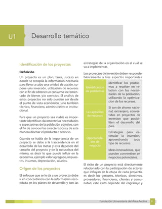 9
Fundación Universitaria del Área Andina 9
5
U1
Fundación Universitaria del Área Andina 5
Desarrollo temático
Identificación de los proyectos
Definición
Un proyecto es un plan, tarea, suceso en
donde se recopila la información necesaria
para llevar a cabo una unidad de acción, su-
pone una inversión, utilización de recursos
con el fin de obtener un consumo incremen-
tado de bienes y/o servicios. El análisis de
estos proyectos no solo pueden ser desde
el punto de vista económico, sino también
técnico, financiero, administrativo e institu-
cional.
Para que un proyecto sea viable es impor-
tante identificar claramente las necesidades
y expectativas de la población objetivo, con
el fin de conocer las características y de esta
manera diseñar el producto o servicio.
Cuando se habla de la importancia de un
proyecto se debe a la trascendencia en el
desarrollo de las metas y esta depende del
tamaño del proyecto y de la naturaleza del
mismo, es decir lo que puede influir en la
economía, ejemplo valor agregado, impues-
tos, insumos, depreciación, salarios.
Origen de los proyectos
El enfoque que se le da a un proyecto debe
ir en concordancia con la información reco-
pilada en los planes de desarrollo y con las
estrategias de la organización en el cual se
va a implementar.
Los proyectos de inversión deben responder
básicamente a tres aspectos importantes:
Identificacion
de problemas
Identificar los proble-
mas a resolver en re-
lacion con las necesi-
dades de la poblacion,
utilizando la optimiza-
cion de los recursos.
La captacion
de recursos
Si son de ahorro nacio-
nal, extranjero, conver-
tidos en proyectos de
inversion que posibi-
liten el desarrollo del
pais.
Oportunida-
des de
negocio
Estrategias para es-
timular la inversion,
aprovechando todo
tipo de recursos.
Ideas innovadoras, que
pueden conventirse en
negocios potenciales.
El éxito de un proyecto está directamente
relacionado con la participación de actores
que influyan en la etapa de cada proyecto,
es decir los gestores, técnicos, directivos,
proveedores, financieros, clientes y comu-
nidad, este éxito depende del engranaje y
 