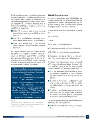 Fundación Universitaria del Área Andina 90
Fundación Universitaria del Área Andina 11
Tradicionalmente esta ecuación se resuelve
por prueba y error y usando tablas financie-
ras; además, este proceso se puede facilitar
aplicando programas de calculadora u ho-
jas electrónicas. La regla de decisión para el
criterio de la TIR es de carácter normativo y
establece lo siguiente:
■ Si la TIR es mayor que la tasa mínima
aceptable (tasa de oportunidad), se debe
aceptar.
■ Si la TIR es igual a la tasa mínima acepta-
ble (tasa de oportunidad), es indiferente.
■ Si la TIR es menor que la tasa mínima
aceptable ( tasa de oportunidad), se debe
rechazar.
Esta regla coincide con la del VPN en cuanto
se aplica para aceptar o rechazar alternati-
vas, pero difiere en que la TIR no se utiliza
para priorizar alternativas; es decir, una al-
ternativa con mayor TIR no implica que sea
la mejor. Los pasos generales para aplicar el
criterio de la TIR son los siguientes:
Determinar flujo neto por descontar.
Tome una tasa de interés para descontar
flujo neto.
Traiga a valor presente el flujo neto a esa
tasa de interés.
Traiga a valor presente el flujo neto a esa
tasa de interés.
Si el VPN es mayor que cero, proceda a
calcular nuevamente el VPN con una tasa
mayor, continúe hasta obtener un VPN
igual a cero.
Analice y compare la TIR obtenida.
Figura 2
Fuente: Cohen, E. & Martínez, R. 2002. Manual de
formulación, evaluación y monitoreo de proyectos
sociales, CEPAL, Santiago de Chile.
Relación beneficio-costo
Un tercer indicador de la rentabilidad de un
proyecto es la relación beneficio-costo. Para
su cálculo se traen a valor presente los in-
gresos brutos y este valor se divide por el
valor presente de los costos brutos.
Matemáticamente esta relación se expresa
así:
RBC= VPI/VPC
Donde,
RBC= Relación beneficio-costo.
VPI= Valor presente de los ingresos brutos.
VPC= Valor presente de los costos brutos.
En los costos brutos se incluye la interven-
ción y los costos operativos del proyecto.
El cálculo este indicador en forma similar al
VPN, está en función de la tasa de interés de
oportunidad. La regla de decisión para el
criterio de la RBC es normativa y establece:
■ Si la RBC es mayor que 1 se debe aceptar
el proyecto. Refleja que el valor presente
de los beneficios es mayor que el de los
costos.
■ Si la RBC es menor que 1 se debe rechazar
el proyecto. Indica que el valor presente
de los beneficios es menor que el de los
costos.
■ Si la RBC es igual a 1 es diferente la realiza-
ción o rechazo del proyecto. En este caso
los beneficios netos apenas compensan
el costo de oportunidad del dinero.
Los pasos generales para aplicar el criterio
de la RBC son los siguientes:
■ Determinación del flujo neto por descon-
tar.
 
