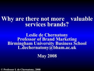Why are there not more  valuable services brands? Leslie de Chernatony Professor of Brand Marketing Birmingham University Business School [email_address] May 2008 ©  Professor L de Chernatony, 2008 