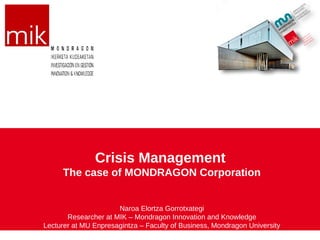 Crisis Management
     The case of MONDRAGON Corporation


                      Naroa Elortza Gorrotxategi
       Researcher at MIK – Mondragon Innovation and Knowledge
Lecturer at MU Enpresagintza – Faculty of Business, Mondragon University
 