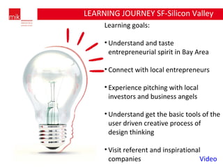 Learning goals: Understand and taste entrepreneurial spirit in Bay Area Connect with local entrepreneurs Experience pitching with local investors and business angels Understand get the basic tools of the user driven creative process of design thinking Visit referent and inspirational companies  Video LEARNING JOURNEY SF-Silicon Valley 