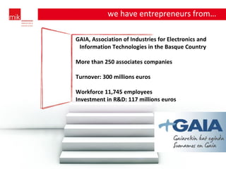 GAIA, Association of Industries for Electronics and Information Technologies in the Basque Country  More than 250 associates companies Turnover: 300 millions euros Workforce 11,745 employees Investment in R&D: 117 millions euros we have entrepreneurs from… … 