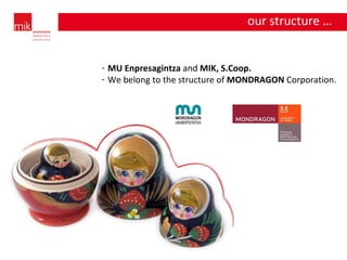 our structure … MU Enpresagintza  and  MIK, S.Coop. We belong to the structure of  MONDRAGON  Corporation. 
