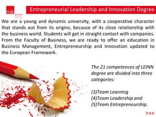 Entrepreneurial Leadership and Innovation Degree degree >>> We are a young and dynamic university, with a cooperative character that stands out from its origins, because of its close relationship with the business world. Students will get in straight contact with companies. From the Faculty of Business, we are ready to offer an education in Business Management, Entrepreneurship and Innovation updated to the European Framework. The 21 competences of LEINN degree are divided into three categories: Team Learning Team Leadership and  Team Entrepreneurship.  