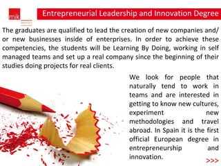 Entrepreneurial Leadership and Innovation Degree degree >>> The graduates are qualified to lead the creation of new companies and/or new businesses inside of enterprises. In order to achieve these competencies, the students will be Learning By Doing, working in self managed teams and set up a real company since the beginning of their studies doing projects for real clients. We look for people that naturally tend to work in teams and are interested in getting to know new cultures, experiment new methodologies and travel abroad. In Spain it is the first official European degree in entrepreneurship and innovation. 