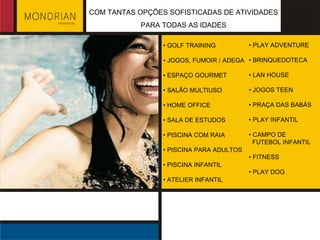 •  GOLF TRAINING •  JOGOS, FUMOIR / ADEGA •  ESPAÇO GOURMET •  SALÃO MULTIUSO •  HOME OFFICE •  SALA DE ESTUDOS •  PISCINA COM RAIA •  PISCINA PARA ADULTOS •  PISCINA INFANTIL •  ATELIER INFANTIL •  PLAY ADVENTURE •  BRINQUEDOTECA •  LAN HOUSE •  JOGOS TEEN •  PRAÇA DAS BABÁS •  PLAY INFANTIL •  CAMPO DE  FUTEBOL INFANTIL •  FITNESS •  PLAY DOG COM TANTAS OPÇÕES SOFISTICADAS DE ATIVIDADES PARA TODAS AS IDADES 