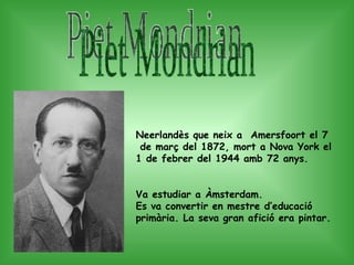 Piet Mondrian Neerlandès que neix a  Amersfoort el 7  de març del 1872, mort a Nova York el 1 de febrer del 1944 amb 72 anys. Va estudiar a Àmsterdam. Es va convertir en mestre d’educació primària. La seva gran afició era pintar.  