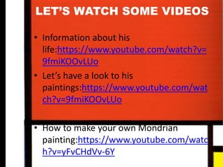 LET’S WATCH SOME VIDEOS
• Information about his
life:https://www.youtube.com/watch?
v=9fmiKOOvLUo
• Let’s have a look to his
paintings:https://www.youtube.com/wat
ch?v=9fmiKOOvLUo
• How to make your own Mondrian
painting:https://www.youtube.com/watc
h?v=yFvCHdVv-6Y
 