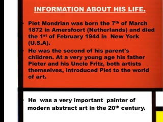 INFORMATION ABOUT HIS LIFE.
• Piet Mondrian was born the 7th
of March
1872 in Amersfoort (Netherlands) and died
the 1st
of February 1944 in New York
(U.S.A).
• He was the second of his parent's
children. At a very young age his father
Pieter and his Uncle Fritz, both artists
themselves, introduced Piet to the world
of art.
• He was a very important painter of
modern abstract art in the 20th
century.
 