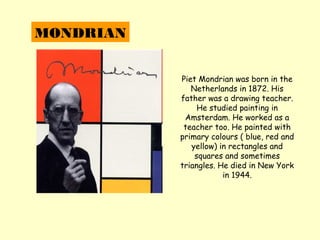 MONDRIAN


           Piet Mondrian was born in the
              Netherlands in 1872. His
           father was a drawing teacher.
                He studied painting in
            Amsterdam. He worked as a
            teacher too. He painted with
           primary colours ( blue, red and
              yellow) in rectangles and
               squares and sometimes
           triangles. He died in New York
                       in 1944.
 