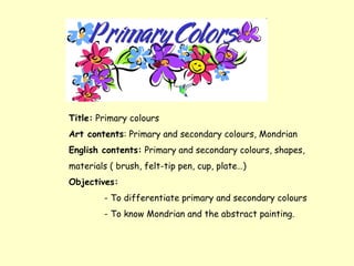 Title: Primary colours
Art contents: Primary and secondary colours, Mondrian
English contents: Primary and secondary colours, shapes,
materials ( brush, felt-tip pen, cup, plate…)
Objectives:
        - To differentiate primary and secondary colours
        - To know Mondrian and the abstract painting.
 
