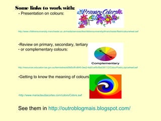 Some links to work with:
 - Presentation on colours:



 http://www.childrensuniversity.manchester.ac.uk/media/services/thechildrensuniversityofmanchester/flash/colourwheel.swf




 -Review on primary, secondary, tertiary
 - or complementary colours:



 http://resources.education.tas.gov.au/item/edres/e09d5cf8-d645-3ee2-4ab5-a49cf8a03811/2/ColourPoetry.zip/cwheel.swf



 -Getting to know the meaning of colours:



 -http://www.mariaclaudiacortes.com/colors/Colors.swf




 See them in http://outroblogmais.blogspot.com/
 