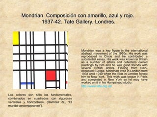 Mondrian. Composición con amarillo, azul y rojo.Mondrian. Composición con amarillo, azul y rojo.
1937-42. Tate Gallery, Londres.1937-42. Tate Gallery, Londres.
Mondrian was a key figure in the international
abstract movement of the 1930s. His work was
reproduced in Circle and he contributed a
substantial essay. His work was known in Britain
as a number of artists and collectors owned
paintings by him and he was good friends with
several British artists. Fleeing from Nazi-
occupied Europe, Mondrian lived in London from
1938 until 1940 when the Blitz in London forced
him to New York. This work was begun in Paris
and completed in New York so he may have
worked on it in his Hampstead studio.
http://www.tate.org.uk/
Los colores son sólo los fundamentales,
combinados en cuadrados con rigurosas
verticales y horizontales. (Ramírez dr., “El
mundo contemporáneo”).
 