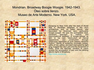 Mondrian. Broadway Boogie Woogie. 1942-1943.Mondrian. Broadway Boogie Woogie. 1942-1943.
Óleo sobre lienzo.Óleo sobre lienzo.
Museo de Arte Moderno. New York. USA.Museo de Arte Moderno. New York. USA.
Escaping to New York after the start of World
War II, Mondrian delighted in the city's
architecture, and, an adept dancer, was
fascinated by American jazz, particularly
boogie–woogie. He saw the syncopated beat,
irreverent approach to melody, and
improvisational aesthetic of boogie–woogie as
akin to his own "destruction of natural
appearance; and construction through
continuous opposition of pure means—dynamic
rhythm." Bands of stuttering chromatic pulses,
paths of red, yellow, and blue interrupted by light
gray suggest the city's grid and the movement of
traffic, while the staccato vibration of colors
evokes the syncopation of jazz and the blinking
electric lights of Broadway.
http://www.moma.org
 