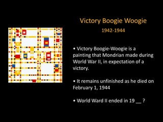 Victory Boogie Woogie
1942-1944
• Victory Boogie-Woogie is a
painting that Mondrian made during
World War II, in expectation of a
victory.
• It remains unfinished as he died on
February 1, 1944
• World Ward II ended in 19 __ ?
 