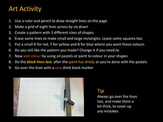 Art Activity
1. Use a ruler and pencil to draw straight lines on the page
2. Make a grid of eight lines across by six down
3. Create a pattern with 3 different sizes of shapes
4. Erase some lines to make small and large rectangles. Leave some squares too.
5. Put a small R for red, Y for yellow and B for blue where you want those colours
6. Do you still like the pattern you made? Change it if you need to.
7. Now add colour by using oil pastels or paint to colour in your shapes
8. Do the black lines last, after the paint has dried, or you’re done with the pastels
9. Go over the lines with a very thick black marker
Tip
Always go over the lines
last, and make them a
bit thick, to cover up
any mistakes
 