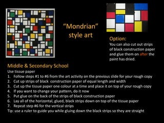 “Mondrian”
style art Option:
You can also cut out strips
of black construction paper
and glue them on after the
paint has dried.
Middle & Secondary School
Use tissue paper
1. Follow steps #1 to #6 from the art activity on the previous slide for your rough copy
2. Cut up strips of black construction paper of equal length and width
3. Cut up the tissue paper one colour at a time and place it on top of your rough copy
4. If you want to change your pattern, do it now
5. Put glue on the back of the strips of black construction paper
6. Lay all of the horizontal, glued, black strips down on top of the tissue paper
7. Repeat step #6 for the vertical strips
Tip: use a ruler to guide you while gluing down the black strips so they are straight
 