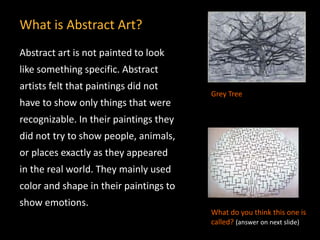 Abstract art is not painted to look
like something specific. Abstract
artists felt that paintings did not
have to show only things that were
recognizable. In their paintings they
did not try to show people, animals,
or places exactly as they appeared
in the real world. They mainly used
color and shape in their paintings to
show emotions.
What is Abstract Art?
Grey Tree
What do you think this one is
called? (answer on next slide)
 