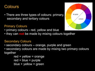 Colours
• There are three types of colours: primary,
secondary and tertiary colours
Primary Colours
• primary colours - red, yellow and blue
• they can not be made by mixing colours together
Secondary Colours
• secondary colours – orange, purple and green
• secondary colours are made by mixing two primary colours
together
red + yellow = orange
red + blue = purple
blue + yellow = green
 
