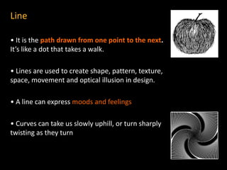 Line
• It is the path drawn from one point to the next.
It’s like a dot that takes a walk.
• Lines are used to create shape, pattern, texture,
space, movement and optical illusion in design.
• A line can express moods and feelings
• Curves can take us slowly uphill, or turn sharply
twisting as they turn
 