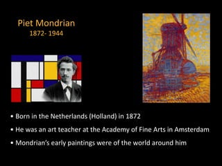 Piet Mondrian
1872- 1944
• Born in the Netherlands (Holland) in 1872
• He was an art teacher at the Academy of Fine Arts in Amsterdam
• Mondrian’s early paintings were of the world around him
 