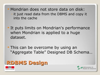 RDBMS Design Mondrian does not store data on disk:  it just read data from the DBMS and copy it into the cache It puts limits on Mondrian's performance when Mondrian is applied to a huge dataset. This can be overcome by using an “Aggregate Table” Designed DB Schema… 