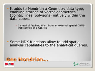 Geo Mondrian… It adds to Mondrian a Geometry data type, enabling storage of vector geometries (points, lines, polygons) natively within the data cubes.  Instead of fetching them from an external spatial DBMS, web service or a GIS file Some MDX functions allow to add spatial analysis capabilities to the analytical queries.  