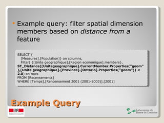 Example Query Example query: filter spatial dimension members based on  distance from a  feature SELECT { [Measures].[Population]} on columns,  Filter( {[Unite geographique].[Region economique].members},  ST_Distance([Unitegeographique].CurrentMember.Properties("geom"),[Unite geographique].[Province].[Ontario].Properties("geom")) < 2.0 ) on rows  FROM [Recensements]  WHERE [Temps].[Rencensement 2001 (2001-2003)].[2001] 