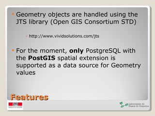Features Geometry objects are handled using the JTS library (Open GIS Consortium STD) http://www.vividsolutions.com/jts For the moment,  only  PostgreSQL with the  PostGIS  spatial extension is supported as a data source for Geometry values 